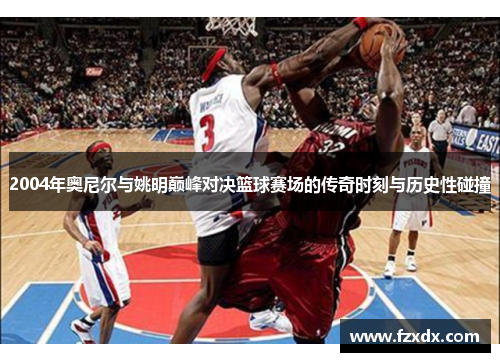 2004年奥尼尔与姚明巅峰对决篮球赛场的传奇时刻与历史性碰撞