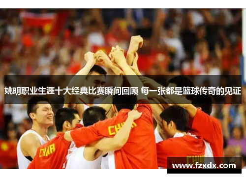 姚明职业生涯十大经典比赛瞬间回顾 每一张都是篮球传奇的见证