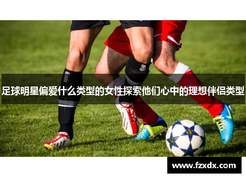 足球明星偏爱什么类型的女性探索他们心中的理想伴侣类型