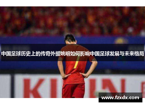 中国足球历史上的传奇外援姚明如何影响中国足球发展与未来格局