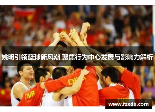 姚明引领篮球新风潮 聚焦行为中心发展与影响力解析