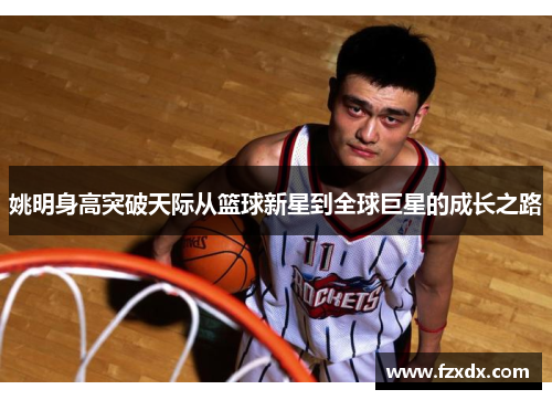 姚明身高突破天际从篮球新星到全球巨星的成长之路