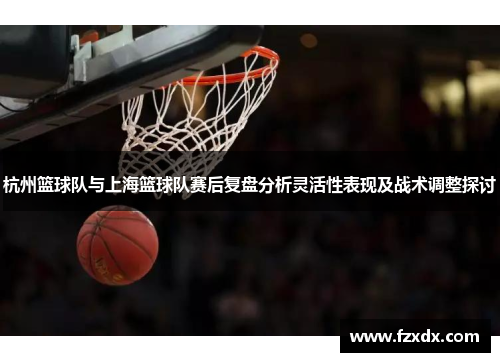 杭州篮球队与上海篮球队赛后复盘分析灵活性表现及战术调整探讨