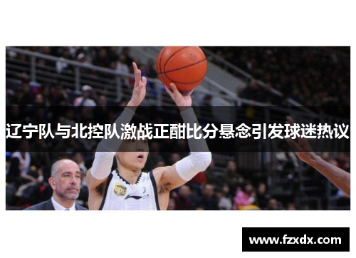 辽宁队与北控队激战正酣比分悬念引发球迷热议